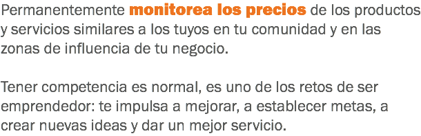 Permanentemente monitorea los precios de los productos y servicios similares a los tuyos en tu comunidad y en las zonas de influencia de tu negocio. Tener competencia es normal, es uno de los retos de ser emprendedor: te impulsa a mejorar, a establecer metas, a crear nuevas ideas y dar un mejor servicio.