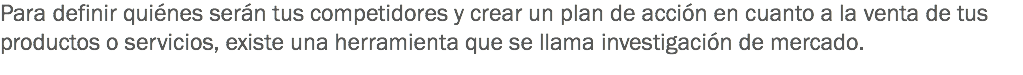 Para definir quiénes serán tus competidores y crear un plan de acción en cuanto a la venta de tus productos o servicios, existe una herramienta que se llama investigación de mercado.
