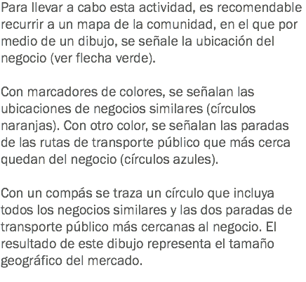 Para llevar a cabo esta actividad, es recomendable recurrir a un mapa de la comunidad, en el que por medio de un dibujo, se señale la ubicación del negocio (ver flecha verde). Con marcadores de colores, se señalan las ubicaciones de negocios similares (círculos naranjas). Con otro color, se señalan las paradas de las rutas de transporte público que más cerca quedan del negocio (círculos azules). Con un compás se traza un círculo que incluya todos los negocios similares y las dos paradas de transporte público más cercanas al negocio. El resultado de este dibujo representa el tamaño geográfico del mercado.
