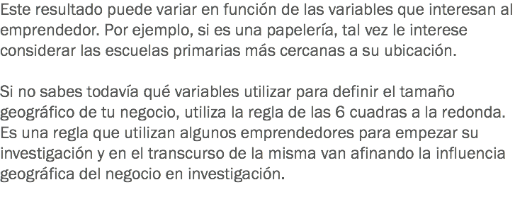 Este resultado puede variar en función de las variables que interesan al emprendedor. Por ejemplo, si es una papelería, tal vez le interese considerar las escuelas primarias más cercanas a su ubicación. Si no sabes todavía qué variables utilizar para definir el tamaño geográfico de tu negocio, utiliza la regla de las 6 cuadras a la redonda. Es una regla que utilizan algunos emprendedores para empezar su investigación y en el transcurso de la misma van afinando la influencia geográfica del negocio en investigación.
