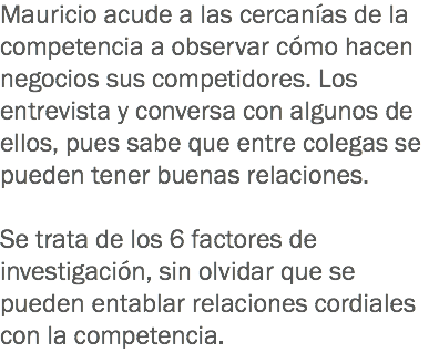 Mauricio acude a las cercanías de la competencia a observar cómo hacen negocios sus competidores. Los entrevista y conversa con algunos de ellos, pues sabe que entre colegas se pueden tener buenas relaciones. Se trata de los 6 factores de investigación, sin olvidar que se pueden entablar relaciones cordiales con la competencia.