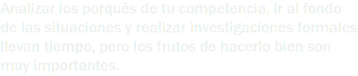 Analizar los porqués de tu competencia, ir al fondo de las situaciones y realizar investigaciones formales llevan tiempo, pero los frutos de hacerlo bien son muy importantes.