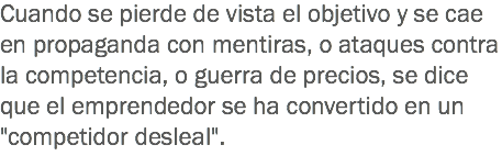 Cuando se pierde de vista el objetivo y se cae en propaganda con mentiras, o ataques contra la competencia, o guerra de precios, se dice que el emprendedor se ha convertido en un "competidor desleal".