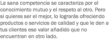 La sana competencia se caracteriza por el conocimiento mutuo y el respeto al otro. Pero si quieres ser el mejor, lo lograrás ofreciendo productos o servicios de calidad y que le den a tus clientes ese valor añadido que no encuentran en otro lado.