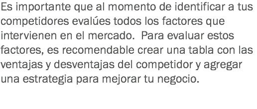 Es importante que al momento de identificar a tus competidores evalúes todos los factores que intervienen en el mercado. Para evaluar estos factores, es recomendable crear una tabla con las ventajas y desventajas del competidor y agregar una estrategia para mejorar tu negocio.