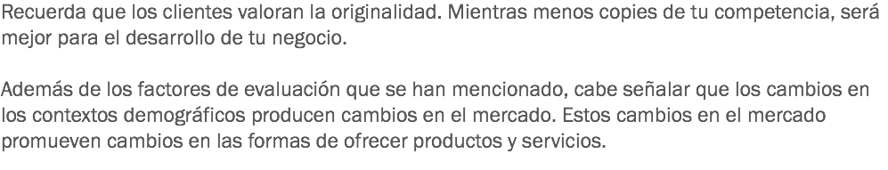 Recuerda que los clientes valoran la originalidad. Mientras menos copies de tu competencia, será mejor para el desarrollo de tu negocio. Además de los factores de evaluación que se han mencionado, cabe señalar que los cambios en los contextos demográficos producen cambios en el mercado. Estos cambios en el mercado promueven cambios en las formas de ofrecer productos y servicios. 