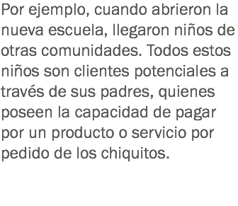 Por ejemplo, cuando abrieron la nueva escuela, llegaron niños de otras comunidades. Todos estos niños son clientes potenciales a través de sus padres, quienes poseen la capacidad de pagar por un producto o servicio por pedido de los chiquitos.