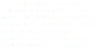 Para compartir mercado con esta tienda internacional, deciden ofrecer la entrega, armado e instalación de muebles "hágalo usted mismo" a domicilio, pues saben que los clientes no poseen las habilidades necesarias para armar e instalar los muebles de esta tienda.
