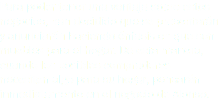 Para poder tener una ventaja sobre estos negocios, han decidido que se presentarán y anunciarán haciendo énfasis en que son muebles para el hogar. De esta manera, cuando los posibles compradores necesiten algo para su hogar, pensarán inmediatamente en el negocio de Alonso.