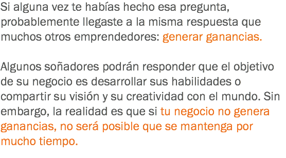 Si alguna vez te habías hecho esa pregunta, probablemente llegaste a la misma respuesta que muchos otros emprendedores: generar ganancias. Algunos soñadores podrán responder que el objetivo de su negocio es desarrollar sus habilidades o compartir su visión y su creatividad con el mundo. Sin embargo, la realidad es que si tu negocio no genera ganancias, no será posible que se mantenga por mucho tiempo.
