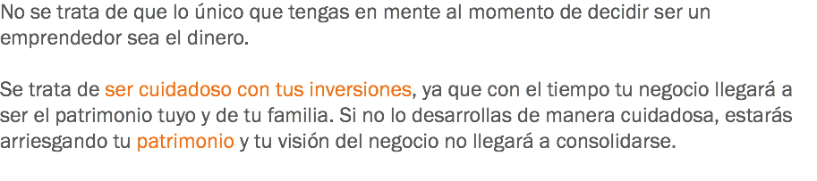 No se trata de que lo único que tengas en mente al momento de decidir ser un emprendedor sea el dinero. Se trata de ser cuidadoso con tus inversiones, ya que con el tiempo tu negocio llegará a ser el patrimonio tuyo y de tu familia. Si no lo desarrollas de manera cuidadosa, estarás arriesgando tu patrimonio y tu visión del negocio no llegará a consolidarse.
