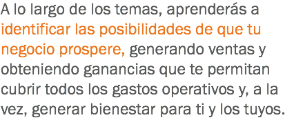 A lo largo de los temas, aprenderás a identificar las posibilidades de que tu negocio prospere, generando ventas y obteniendo ganancias que te permitan cubrir todos los gastos operativos y, a la vez, generar bienestar para ti y los tuyos.