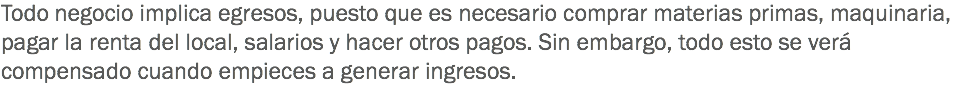 Todo negocio implica egresos, puesto que es necesario comprar materias primas, maquinaria, pagar la renta del local, salarios y hacer otros pagos. Sin embargo, todo esto se verá compensado cuando empieces a generar ingresos.