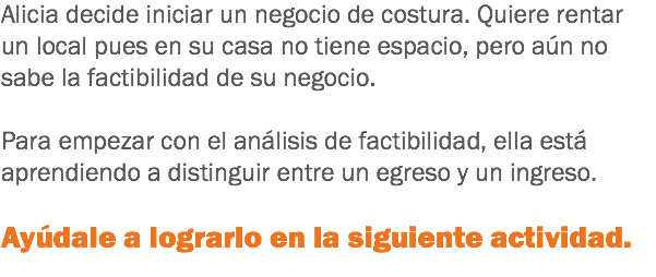 Alicia decide iniciar un negocio de costura. Quiere rentar un local pues en su casa no tiene espacio, pero aún no sabe la factibilidad de su negocio. Para empezar con el análisis de factibilidad, ella está aprendiendo a distinguir entre un egreso y un ingreso. Ayúdale a lograrlo en la siguiente actividad.
