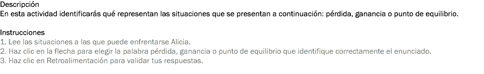 Descripción
En esta actividad identificarás qué representan las situaciones que se presentan a continuación: pérdida, ganancia o punto de equilibrio. Instrucciones
1. Lee las situaciones a las que puede enfrentarse Alicia.
2. Haz clic en la flecha para elegir la palabra pérdida, ganancia o punto de equilibrio que identifique correctamente el enunciado.
3. Haz clic en Retroalimentación para validar tus respuestas.
