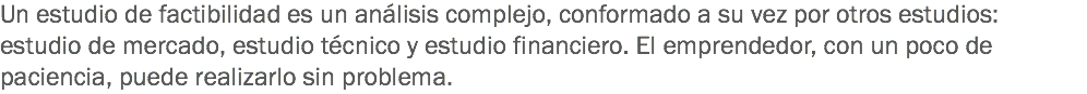 Un estudio de factibilidad es un análisis complejo, conformado a su vez por otros estudios: estudio de mercado, estudio técnico y estudio financiero. El emprendedor, con un poco de paciencia, puede realizarlo sin problema.