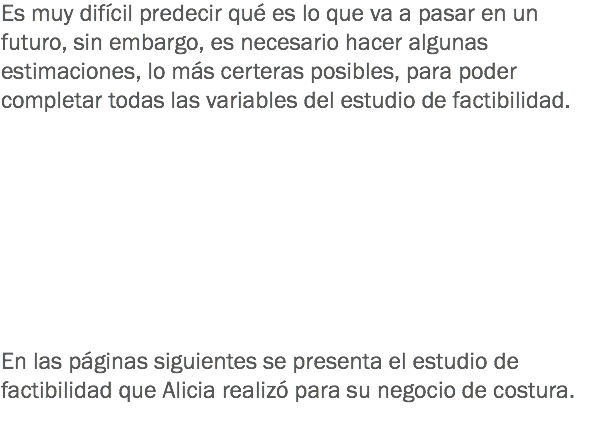 Es muy difícil predecir qué es lo que va a pasar en un futuro, sin embargo, es necesario hacer algunas estimaciones, lo más certeras posibles, para poder completar todas las variables del estudio de factibilidad. En las páginas siguientes se presenta el estudio de factibilidad que Alicia realizó para su negocio de costura.
