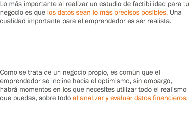 Lo más importante al realizar un estudio de factibilidad para tu negocio es que los datos sean lo más precisos posibles. Una cualidad importante para el emprendedor es ser realista. Como se trata de un negocio propio, es común que el emprendedor se incline hacia el optimismo, sin embargo, habrá momentos en los que necesites utilizar todo el realismo que puedas, sobre todo al analizar y evaluar datos financieros.
