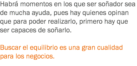 Habrá momentos en los que ser soñador sea de mucha ayuda, pues hay quienes opinan que para poder realizarlo, primero hay que ser capaces de soñarlo. Buscar el equilibrio es una gran cualidad para los negocios.
