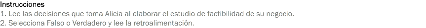 Instrucciones
1. Lee las decisiones que toma Alicia al elaborar el estudio de factibilidad de su negocio.
2. Selecciona Falso o Verdadero y lee la retroalimentación.