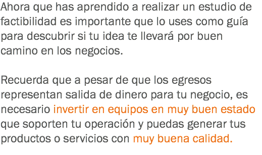 Ahora que has aprendido a realizar un estudio de factibilidad es importante que lo uses como guía para descubrir si tu idea te llevará por buen camino en los negocios. Recuerda que a pesar de que los egresos representan salida de dinero para tu negocio, es necesario invertir en equipos en muy buen estado que soporten tu operación y puedas generar tus productos o servicios con muy buena calidad.
