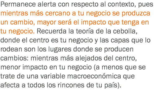 Permanece alerta con respecto al contexto, pues mientras más cercano a tu negocio se produzca un cambio, mayor será el impacto que tenga en tu negocio. Recuerda la teoría de la cebolla, donde el centro es tu negocio y las capas que lo rodean son los lugares donde se producen cambios: mientras más alejados del centro, menor impacto en tu negocio (a menos que se trate de una variable macroeconómica que afecta a todos los rincones de tu país).