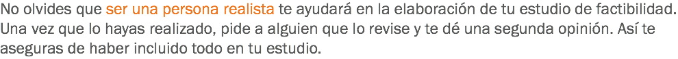 No olvides que ser una persona realista te ayudará en la elaboración de tu estudio de factibilidad. Una vez que lo hayas realizado, pide a alguien que lo revise y te dé una segunda opinión. Así te aseguras de haber incluido todo en tu estudio.