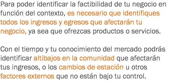 Para poder identificar la factibilidad de tu negocio en función del contexto, es necesario que identifiques todos los ingresos y egresos que afectarán tu negocio, ya sea que ofrezcas productos o servicios. Con el tiempo y tu conocimiento del mercado podrás identificar altibajos en la comunidad que afectarán tus ingresos, o los cambios de estación u otros factores externos que no están bajo tu control.