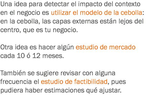 Una idea para detectar el impacto del contexto en el negocio es utilizar el modelo de la cebolla: en la cebolla, las capas externas están lejos del centro, que es tu negocio. Otra idea es hacer algún estudio de mercado cada 10 ó 12 meses. También se sugiere revisar con alguna frecuencia el estudio de factibilidad, pues pudiera haber estimaciones qué ajustar.
