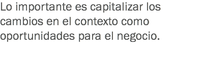 Lo importante es capitalizar los cambios en el contexto como oportunidades para el negocio. 