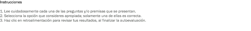 Instrucciones 1. Lee cuidadosamente cada una de las preguntas y/o premisas que se presentan. 2. Selecciona la opción que consideres apropiada; solamente una de ellas es correcta. 3. Haz clic en retroalimentación para revisar tus resultados, al finalizar la autoevaluación. 