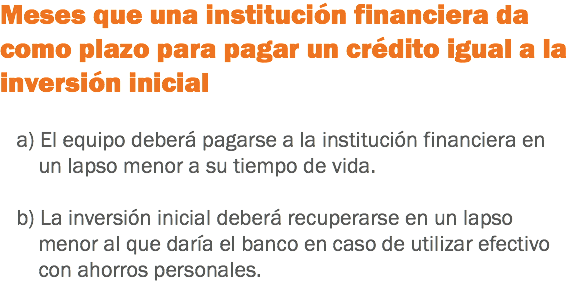 Meses que una institución financiera da como plazo para pagar un crédito igual a la inversión inicial a) El equipo deberá pagarse a la institución financiera en un lapso menor a su tiempo de vida. b) La inversión inicial deberá recuperarse en un lapso menor al que daría el banco en caso de utilizar efectivo con ahorros personales.