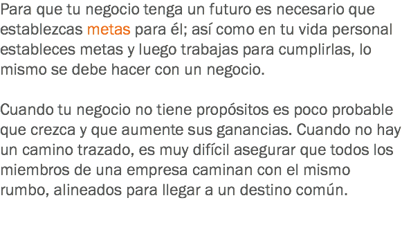 Para que tu negocio tenga un futuro es necesario que establezcas metas para él; así como en tu vida personal estableces metas y luego trabajas para cumplirlas, lo mismo se debe hacer con un negocio. Cuando tu negocio no tiene propósitos es poco probable que crezca y que aumente sus ganancias. Cuando no hay un camino trazado, es muy difícil asegurar que todos los miembros de una empresa caminan con el mismo rumbo, alineados para llegar a un destino común. 