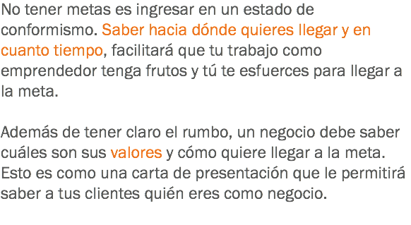 No tener metas es ingresar en un estado de conformismo. Saber hacia dónde quieres llegar y en cuanto tiempo, facilitará que tu trabajo como emprendedor tenga frutos y tú te esfuerces para llegar a la meta. Además de tener claro el rumbo, un negocio debe saber cuáles son sus valores y cómo quiere llegar a la meta. Esto es como una carta de presentación que le permitirá saber a tus clientes quién eres como negocio.
