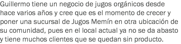 Guillermo tiene un negocio de jugos orgánicos desde hace varios años y cree que es el momento de crecer y poner una sucursal de Jugos Memín en otra ubicación de su comunidad, pues en el local actual ya no se da abasto y tiene muchos clientes que se quedan sin producto.