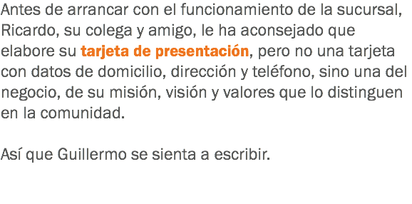 Antes de arrancar con el funcionamiento de la sucursal, Ricardo, su colega y amigo, le ha aconsejado que elabore su tarjeta de presentación, pero no una tarjeta con datos de domicilio, dirección y teléfono, sino una del negocio, de su misión, visión y valores que lo distinguen en la comunidad. Así que Guillermo se sienta a escribir.