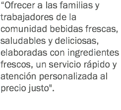 “Ofrecer a las familias y trabajadores de la comunidad bebidas frescas, saludables y deliciosas, elaboradas con ingredientes frescos, un servicio rápido y atención personalizada al precio justo".