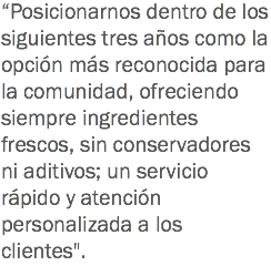 “Posicionarnos dentro de los siguientes tres años como la opción más reconocida para la comunidad, ofreciendo siempre ingredientes frescos, sin conservadores ni aditivos; un servicio rápido y atención personalizada a los clientes".