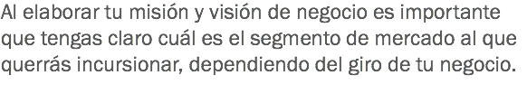 Al elaborar tu misión y visión de negocio es importante que tengas claro cuál es el segmento de mercado al que querrás incursionar, dependiendo del giro de tu negocio.
