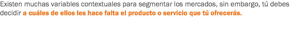 Existen muchas variables contextuales para segmentar los mercados, sin embargo, tú debes decidir a cuáles de ellos les hace falta el producto o servicio que tú ofrecerás.