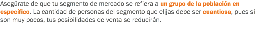 Asegúrate de que tu segmento de mercado se refiera a un grupo de la población en específico. La cantidad de personas del segmento que elijas debe ser cuantiosa, pues si son muy pocos, tus posibilidades de venta se reducirán.