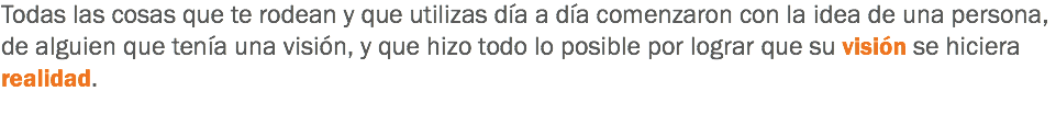 Todas las cosas que te rodean y que utilizas día a día comenzaron con la idea de una persona, de alguien que tenía una visión, y que hizo todo lo posible por lograr que su visión se hiciera realidad.
