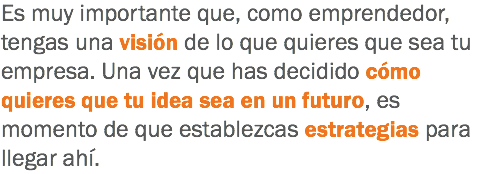 Es muy importante que, como emprendedor, tengas una visión de lo que quieres que sea tu empresa. Una vez que has decidido cómo quieres que tu idea sea en un futuro, es momento de que establezcas estrategias para llegar ahí.