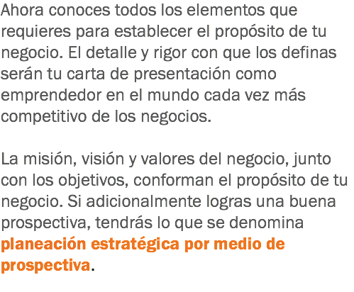 Ahora conoces todos los elementos que requieres para establecer el propósito de tu negocio. El detalle y rigor con que los definas serán tu carta de presentación como emprendedor en el mundo cada vez más competitivo de los negocios. La misión, visión y valores del negocio, junto con los objetivos, conforman el propósito de tu negocio. Si adicionalmente logras una buena prospectiva, tendrás lo que se denomina planeación estratégica por medio de prospectiva.