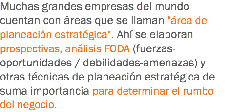 Muchas grandes empresas del mundo cuentan con áreas que se llaman "área de planeación estratégica". Ahí se elaboran prospectivas, análisis FODA (fuerzas-oportunidades / debilidades-amenazas) y otras técnicas de planeación estratégica de suma importancia para determinar el rumbo del negocio.