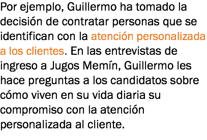 Por ejemplo, Guillermo ha tomado la decisión de contratar personas que se identifican con la atención personalizada a los clientes. En las entrevistas de ingreso a Jugos Memín, Guillermo les hace preguntas a los candidatos sobre cómo viven en su vida diaria su compromiso con la atención personalizada al cliente.