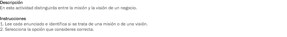 Descripción
En esta actividad distinguirás entre la misión y la visión de un negocio. Instrucciones
1. Lee cada enunciado e identifica si se trata de una misión o de una visión.
2. Selecciona la opción que consideres correcta.
