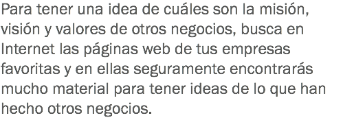 Para tener una idea de cuáles son la misión, visión y valores de otros negocios, busca en Internet las páginas web de tus empresas favoritas y en ellas seguramente encontrarás mucho material para tener ideas de lo que han hecho otros negocios.
