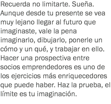 Recuerda no limitarte. Sueña. Aunque desde tu presente se vea muy lejano llegar al futuro que imaginaste, vale la pena imaginarlo, dibujarlo, ponerle un cómo y un qué, y trabajar en ello.
Hacer una prospectiva entre socios emprendedores es uno de los ejercicios más enriquecedores que puede haber. Haz la prueba, el límite es tu imaginación.
