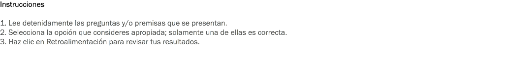 Instrucciones 1. Lee detenidamente las preguntas y/o premisas que se presentan. 2. Selecciona la opción que consideres apropiada; solamente una de ellas es correcta. 3. Haz clic en Retroalimentación para revisar tus resultados. 